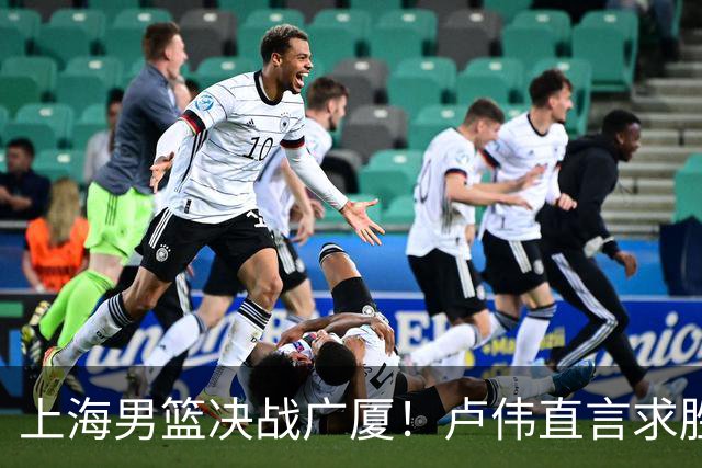 上海男篮决战广厦！卢伟直言求胜欲强，张镇麟成关键英雄
