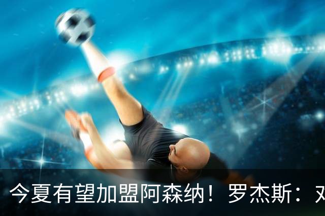 今夏有望加盟阿森纳！罗杰斯：对枪手一战让我完成蜕变