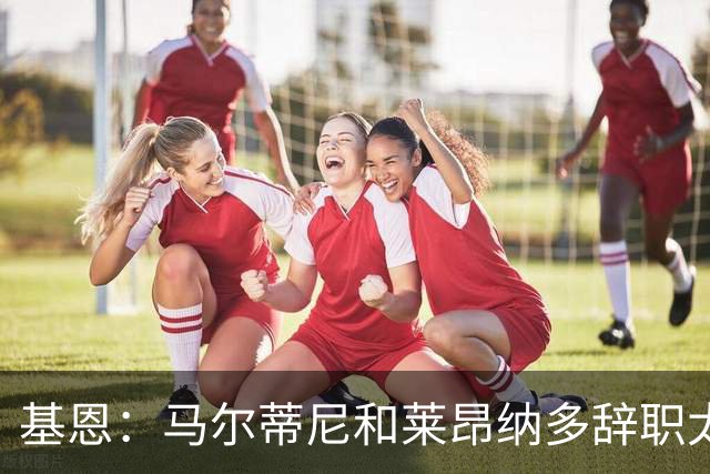 基恩：马尔蒂尼和莱昂纳多辞职太幼稚，不能因为不如意就像个巨婴