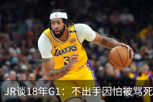 JR谈18年G1：不出手因怕被骂死 老詹拿钱多该他投 他到现在还生气