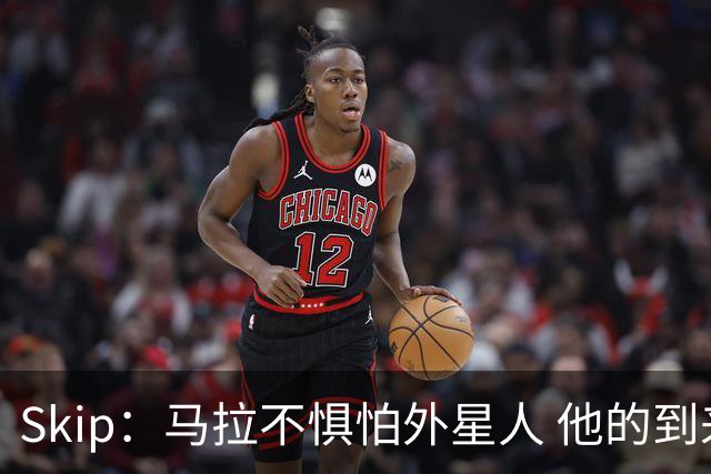 Skip：马拉不惧怕外星人 他的到来会让文班在未来自我怀疑